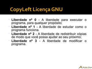 CopyLeft Licença GNU
 Liberdade nº 0 - A liberdade para executar o
programa, para qualquer propósito;
 Liberdade nº 1 - A liberdade de estudar como o
programa funciona.
 Liberdade nº 2 - A liberdade de redistribuir cópias
de modo que você possa ajudar ao seu próximo;
 Liberdade nº 3 - A liberdade de modificar o
programa.
 