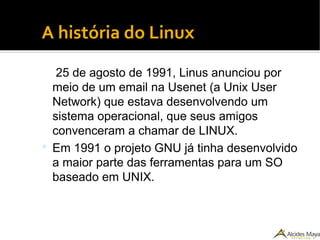 ●
A história do Linux
25 de agosto de 1991, Linus anunciou por
meio de um email na Usenet (a Unix User
Network) que estava desenvolvendo um
sistema operacional, que seus amigos
convenceram a chamar de LINUX.
 Em 1991 o projeto GNU já tinha desenvolvido
a maior parte das ferramentas para um SO
baseado em UNIX.
 