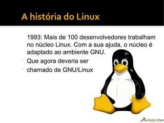 ●
A história do Linux
1993: Mais de 100 desenvolvedores trabalham
no núcleo Linux. Com a sua ajuda, o núcleo é
adaptado ao ambiente GNU.
 Que agora deveria ser
 chamado de GNU/Linux
 
