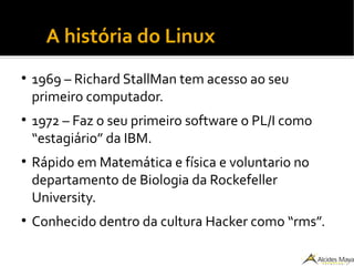 ●
A história do Linux
●
1969 – Richard StallMan tem acesso ao seu
primeiro computador.
●
1972 – Faz o seu primeiro software o PL/I como
“estagiário” da IBM.
●
Rápido em Matemática e física e voluntario no
departamento de Biologia da Rockefeller
University.
●
Conhecido dentro da cultura Hacker como “rms”.
 