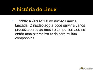 ●
A história do Linux
 1996: A versão 2.0 do núcleo Linux é
lançada. O núcleo agora pode servir a vários
processadores ao mesmo tempo, tornado-se
então uma alternativa séria para muitas
companhias.
 