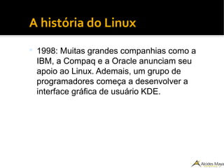 ●
A história do Linux
 1998: Muitas grandes companhias como a
IBM, a Compaq e a Oracle anunciam seu
apoio ao Linux. Ademais, um grupo de
programadores começa a desenvolver a
interface gráfica de usuário KDE.
 
