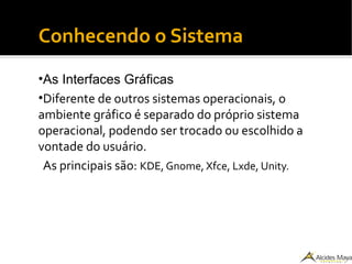 Conhecendo o Sistema
•As Interfaces Gráficas
•Diferente de outros sistemas operacionais, o
ambiente gráfico é separado do próprio sistema
operacional, podendo ser trocado ou escolhido a
vontade do usuário.
As principais são: KDE, Gnome, Xfce, Lxde, Unity.
 