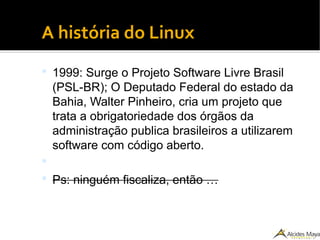 ●
A história do Linux
 1999: Surge o Projeto Software Livre Brasil
(PSL-BR); O Deputado Federal do estado da
Bahia, Walter Pinheiro, cria um projeto que
trata a obrigatoriedade dos órgãos da
administração publica brasileiros a utilizarem
software com código aberto.

 Ps: ninguém fiscaliza, então …
 