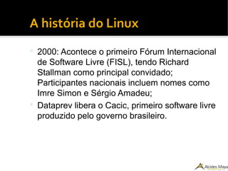●
A história do Linux
 2000: Acontece o primeiro Fórum Internacional
de Software Livre (FISL), tendo Richard
Stallman como principal convidado;
Participantes nacionais incluem nomes como
Imre Simon e Sérgio Amadeu;
 Dataprev libera o Cacic, primeiro software livre
produzido pelo governo brasileiro.
 