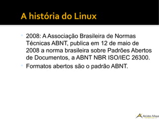 ●
A história do Linux
 2008: A Associação Brasileira de Normas
Técnicas ABNT, publica em 12 de maio de
2008 a norma brasileira sobre Padrões Abertos
de Documentos, a ABNT NBR ISO/IEC 26300.
 Formatos abertos são o padrão ABNT.
 