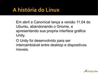 ●
A história do Linux
 Em abril a Canonical lança a versão 11.04 do
Ubuntu, abandonando o Gnome, e
apresentando sua propria interface gráfica
Unity.
 O Unity foi desenvolvido para ser
intercambiável entre desktop e dispositivos
moveis.
 