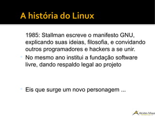●
A história do Linux
1985: Stallman escreve o manifesto GNU,
explicando suas ideias, filosofia, e convidando
outros programadores e hackers a se unir.
 No mesmo ano institui a fundação software
livre, dando respaldo legal ao projeto
 Eis que surge um novo personagem ...
 