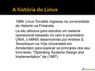 ●
A história do Linux
1988: Linus Torvalds ingressa na universidade
de Helsinki na Finlandia.
 Lá ele utilizava para estudos um sistema
operacional baseado no caro e proprietário
UNIX, o MINIX desenvolvido por Andrew S.
Tanenbaum na Vrije Universiteit em
Amsterdam para explicar os princípios dos seu
livro-texto, "Operating Systems Design and
Implementation" de (1987).
 