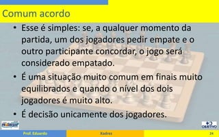 Esse é simples: se, a qualquer momento da partida, um dos jogadores pedir empate e o outro participante concordar, o jogo será considerado empatado.É uma situação muito comum em finais muito equilibrados e quando o nível dos dois jogadores é muito alto.É decisão unicamente dos jogadores.24Comum acordo
