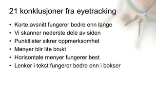 21 konklusjoner fra eyetracking
•   Korte avsnitt fungerer bedre enn lange
•   Vi skanner nederste dele av siden
•   Punktlister sikrer oppmerksomhet
•   Menyer blir lite brukt
•   Horisontale menyer fungerer best
•   Lenker i tekst fungerer bedre enn i bokser
 