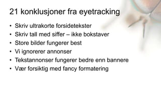 21 konklusjoner fra eyetracking
•   Skriv ultrakorte forsidetekster
•   Skriv tall med siffer – ikke bokstaver
•   Store bilder fungerer best
•   Vi ignorerer annonser
•   Tekstannonser fungerer bedre enn bannere
•   Vær forsiktig med fancy formatering
 