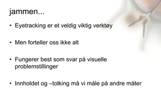 jammen...
• Eyetracking er et veldig viktig verktøy

• Men forteller oss ikke alt

• Fungerer best som svar på visuelle
  problemstillinger

• Innholdet og –tolking må vi måle på andre måter
 