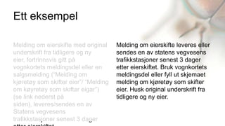 Ett eksempel

Melding om eierskifte med original     Melding om eierskifte leveres eller
underskrift fra tidligere og ny        sendes en av statens vegvesens
eier, fortrinnsvis gitt på             trafikkstasjoner senest 3 dager
vognkortets meldingsdel eller en       etter eierskiftet. Bruk vognkortets
salgsmelding (“Melding om              meldingsdel eller fyll ut skjemaet
kjøretøy som skifter eier”/ “Melding   melding om kjøretøy som skifter
om køyretøy som skiftar eigar”)        eier. Husk original underskrift fra
(se link nederst på                    tidligere og ny eier.
siden), leveres/sendes en av
Statens vegvesens
trafikkstasjoner senest 3 dager
 