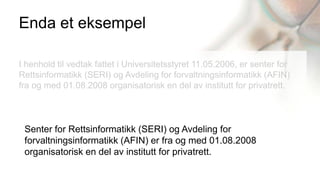Enda et eksempel

I henhold til vedtak fattet i Universitetsstyret 11.05.2006, er senter for
Rettsinformatikk (SERI) og Avdeling for forvaltningsinformatikk (AFIN)
fra og med 01.08.2008 organisatorisk en del av institutt for privatrett.



 Senter for Rettsinformatikk (SERI) og Avdeling for
 forvaltningsinformatikk (AFIN) er fra og med 01.08.2008
 organisatorisk en del av institutt for privatrett.
 
