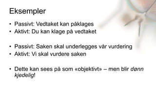 Eksempler
• Passivt: Vedtaket kan påklages
• Aktivt: Du kan klage på vedtaket

• Passivt: Saken skal underlegges vår vurdering
• Aktivt: Vi skal vurdere saken

• Dette kan sees på som «objektivt» – men blir dønn
  kjedelig!
 