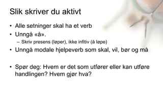 Slik skriver du aktivt
• Alle setninger skal ha et verb
• Unngå «å».
  – Skriv presens (løper), ikke infitiv (å løpe)
• Unngå modale hjelpeverb som skal, vil, bør og må

• Spør deg: Hvem er det som utfører eller kan utføre
  handlingen? Hvem gjør hva?
 