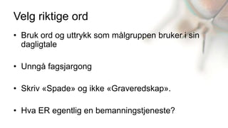 Velg riktige ord
• Bruk ord og uttrykk som målgruppen bruker i sin
  dagligtale

• Unngå fagsjargong

• Skriv «Spade» og ikke «Graveredskap».

• Hva ER egentlig en bemanningstjeneste?
 