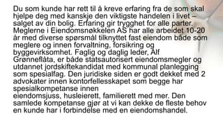 Du som kunde har rett til å kreve erfaring fra de som skal
hjelpe deg med kanskje den viktigste handelen i livet –
salget av din bolig. Erfaring gir trygghet for alle parter.
Meglerne i Eiendomsnøkkelen AS har alle arbeidet 10-20
år med diverse spørsmål tilknyttet fast eiendom både som
meglere og innen forvaltning, forsikring og
byggevirksomhet. Faglig og daglig leder, Alf
Grønneflåta, er både statsautorisert eiendomsmegler og
utdannet jordskiftekandidat med kommunal planlegging
som spesialfag. Den juridiske siden er godt dekket med 2
advokater innen kontorfellesskapet som begge har
spesialkompetanse innen
eiendomsjuss, husleierett, familierett med mer. Den
samlede kompetanse gjør at vi kan dekke de fleste behov
en kunde har i forbindelse med en eiendomshandel.
 