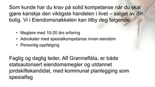 Som kunde har du krav på solid kompetanse når du skal
gjøre kanskje den viktigste handelen i livet – salget av din
bolig. Vi i Eiendomsnøkkelen kan tilby deg følgende:

   • Meglere med 10-20 års erfaring
   • Advokater med spesialkompetanse innen eiendom
   • Personlig oppfølging


Faglig og daglig leder, Alf Grønneflåta, er både
statsautorisert eiendomsmegler og utdannet
jordskiftekandidat, med kommunal planlegging som
spesialfag
 