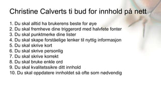 Christine Calverts ti bud for innhold på nett
1. Du skal alltid ha brukerens beste for øye
2. Du skal fremheve dine triggerord med halvfete fonter
3. Du skal punktmerke dine lister
4. Du skal skape forståelige lenker til nyttig informasjon
5. Du skal skrive kort
6. Du skal skrive personlig
7. Du skal skrive korrekt
8. Du skal bruke enkle ord
9. Du skal kvalitetssikre ditt innhold
10. Du skal oppdatere innholdet så ofte som nødvendig
 