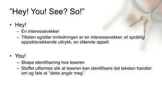 ”Hey! You! See? So!”
• Hey!
  – En interessevekker
  – Tittelen og/eller innledningen er en interessevekker, et språklig
    oppsiktsvekkende uttrykk, en slående appell.


• You!
  – Skape identifisering hos leseren
  – Stoffet utformes slik at leseren kan identifisere det teksten handler
    om og føle at ”dette angår meg”.
 