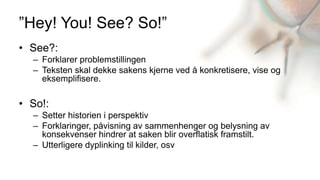 ”Hey! You! See? So!”
• See?:
  – Forklarer problemstillingen
  – Teksten skal dekke sakens kjerne ved å konkretisere, vise og
    eksemplifisere.

• So!:
  – Setter historien i perspektiv
  – Forklaringer, påvisning av sammenhenger og belysning av
    konsekvenser hindrer at saken blir overflatisk framstilt.
  – Utterligere dyplinking til kilder, osv
 