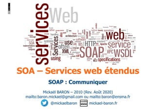 SOA – Services web étendus
Mickaël BARON – 2010 (Rev. Août 2020)
mailto:baron.mickael@gmail.com ou mailto:baron@ensma.fr
@mickaelbaron mickael-baron.fr
SOAP : Communiquer
 