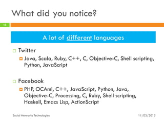 What did you notice?
 Twitter
 Java, Scala, Ruby, C++, C, Objective-C, Shell scripting,
Python, JavaScript
 Facebook
 PHP, OCAml, C++, JavaScript, Python, Java,
Objective-C, Processing, C, Ruby, Shell scripting,
Haskell, Emacs Lisp, ActionScript
11/03/2015
16
Social Networks Technologies
A lot of different languages
 