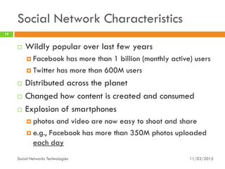 Social Network Characteristics
11/03/2015Social Networks Technologies
19
 Wildly popular over last few years
 Facebook has more than 1 billion (monthly active) users
 Twitter has more than 600M users
 Distributed across the planet
 Changed how content is created and consumed
 Explosion of smartphones
 photos and video are now easy to shoot and share
 e.g., Facebook has more than 350M photos uploaded
each day
 