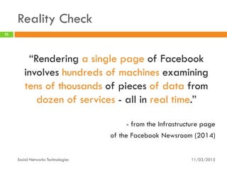 Reality Check
11/03/2015Social Networks Technologies
25
“Rendering a single page of Facebook
involves hundreds of machines examining
tens of thousands of pieces of data from
dozen of services - all in real time.”
- from the Infrastructure page
of the Facebook Newsroom (2014)
 