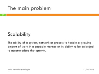 The main problem
11/03/2015Social Networks Technologies
27
Scalability
The ability of a system, network or process to handle a growing
amount of work in a capable manner or its ability to be enlarged
to accommodate that growth.
 