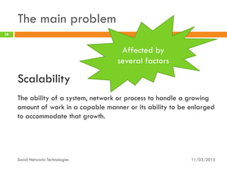 The main problem
11/03/2015Social Networks Technologies
28
Scalability
The ability of a system, network or process to handle a growing
amount of work in a capable manner or its ability to be enlarged
to accommodate that growth.
Affected by
several factors
 