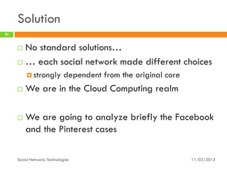 Solution
11/03/2015Social Networks Technologies
30
 No standard solutions…
 … each social network made different choices
 strongly dependent from the original core
 We are in the Cloud Computing realm
 We are going to analyze briefly the Facebook
and the Pinterest cases
 