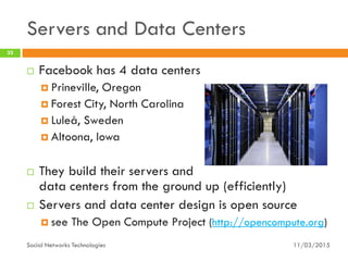 Servers and Data Centers
11/03/2015Social Networks Technologies
32
 Facebook has 4 data centers
 Prineville, Oregon
 Forest City, North Carolina
 Luleå, Sweden
 Altoona, Iowa
 They build their servers and
data centers from the ground up (efficiently)
 Servers and data center design is open source
 see The Open Compute Project (http://opencompute.org)
 
