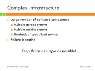 Complex Infrastructure
11/03/2015Social Networks Technologies
33
 Large number of software components
 Multiple storage systems
 Multiple caching systems
 Hundreds of specialized services
 Failure is routine!
Keep things as simple as possible!
 