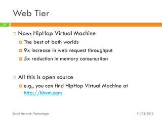 Web Tier
11/03/2015Social Networks Technologies
37
 Now: HipHop Virtual Machine
 The best of both worlds
 9x increase in web request throughput
 5x reduction in memory consumption
 All this is open source
 e.g., you can find HipHop Virtual Machine at
http://hhvm.com
 