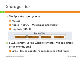 Storage Tier
11/03/2015Social Networks Technologies
38
 Multiple storage systems
 MySQL
 Hbase (NoSQL) - Messaging and Insight
 Haystack (BLOBS)
 BLOB: Binary Large Objects (Photos, Videos, Email
attachments, etc.)
 large files, no updates/appends, sequential reads
 
