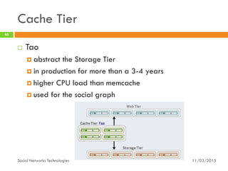 Cache Tier
11/03/2015Social Networks Technologies
40
 Tao
 abstract the Storage Tier
 in production for more than a 3-4 years
 higher CPU load than memcache
 used for the social graph
 