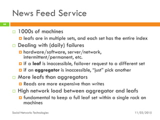 News Feed Service
11/03/2015Social Networks Technologies
44
 1000s of machines
 leafs are in multiple sets, and each set has the entire index
 Dealing with (daily) failures
 hardware/software, server/network,
intermittent/permanent, etc.
 if a leaf is inaccessible, failover request to a different set
 if an aggregator is inaccessible, “just” pick another
 More leafs than aggregators
 Reads are more expensive than writes
 High network load between aggregator and leafs
 fundamental to keep a full leaf set within a single rack on
machines
 