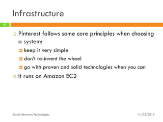 Infrastructure
11/03/2015Social Networks Technologies
47
 Pinterest follows some core principles when choosing
a system:
 keep it very simple
 don’t re-invent the wheel
 go with proven and solid technologies when you can
 It runs on Amazon EC2
 