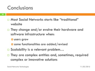 Conclusions
11/03/2015Social Networks Technologies
50
 Most Social Networks starts like “traditional”
website
 They change and/or evolve their hardware and
software infrastructure when:
 users grow
 some functionalities are added/revised
 Scalability is a relevant problem…
 They are complex entities and, sometimes, required
complex or innovative solutions
 