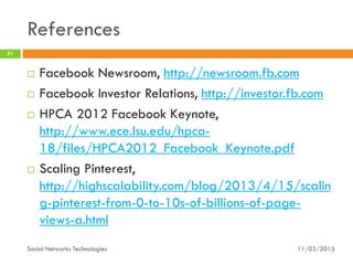 References
11/03/2015Social Networks Technologies
51
 Facebook Newsroom, http://newsroom.fb.com
 Facebook Investor Relations, http://investor.fb.com
 HPCA 2012 Facebook Keynote,
http://www.ece.lsu.edu/hpca-
18/files/HPCA2012_Facebook_Keynote.pdf
 Scaling Pinterest,
http://highscalability.com/blog/2013/4/15/scalin
g-pinterest-from-0-to-10s-of-billions-of-page-
views-a.html
 