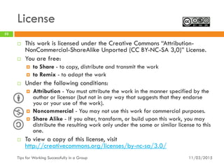 License
11/03/2015Tips for Working Successfully in a Group
52
 This work is licensed under the Creative Commons “Attribution-
NonCommercial-ShareAlike Unported (CC BY-NC-SA 3,0)” License.
 You are free:
 to Share - to copy, distribute and transmit the work
 to Remix - to adapt the work
 Under the following conditions:
 Attribution - You must attribute the work in the manner specified by the
author or licensor (but not in any way that suggests that they endorse
you or your use of the work).
 Noncommercial - You may not use this work for commercial purposes.
 Share Alike - If you alter, transform, or build upon this work, you may
distribute the resulting work only under the same or similar license to this
one.
 To view a copy of this license, visit
http://creativecommons.org/licenses/by-nc-sa/3.0/
 