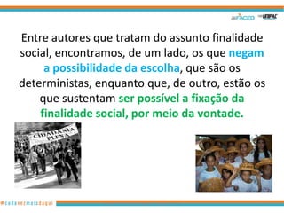 Entre autores que tratam do assunto finalidade
social, encontramos, de um lado, os que negam
     a possibilidade da escolha, que são os
deterministas, enquanto que, de outro, estão os
    que sustentam ser possível a fixação da
    finalidade social, por meio da vontade.




                www.hernandoadvogado.blogspot.com   6
 