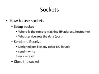 Sockets
• How to use sockets
– Setup socket
• Where is the remote machine (IP address, hostname)
• What service gets the data (port)
– Send and Receive
• Designed just like any other I/O in unix
• send -- write
• recv -- read
– Close the socket
 