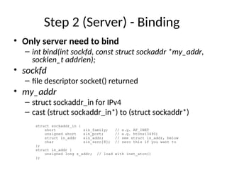 Step 2 (Server) - Binding
• Only server need to bind
– int bind(int sockfd, const struct sockaddr *my_addr,
socklen_t addrlen);
• sockfd
– file descriptor socket() returned
• my_addr
– struct sockaddr_in for IPv4
– cast (struct sockaddr_in*) to (struct sockaddr*)
struct sockaddr_in {
short sin_family; // e.g. AF_INET
unsigned short sin_port; // e.g. htons(3490)
struct in_addr sin_addr; // see struct in_addr, below
char sin_zero[8]; // zero this if you want to
};
struct in_addr {
unsigned long s_addr; // load with inet_aton()
};
 