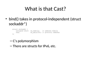 What is that Cast?
• bind() takes in protocol-independent (struct
sockaddr*)
– C’s polymorphism
– There are structs for IPv6, etc.
struct sockaddr {
unsigned short sa_family; // address family
char sa_data[14]; // protocol address
};
 