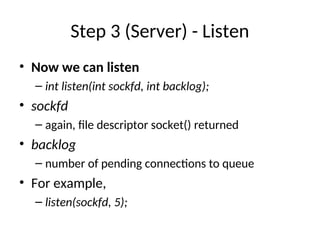 Step 3 (Server) - Listen
• Now we can listen
– int listen(int sockfd, int backlog);
• sockfd
– again, file descriptor socket() returned
• backlog
– number of pending connections to queue
• For example,
– listen(sockfd, 5);
 