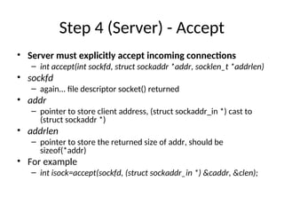 Step 4 (Server) - Accept
• Server must explicitly accept incoming connections
– int accept(int sockfd, struct sockaddr *addr, socklen_t *addrlen)
• sockfd
– again... file descriptor socket() returned
• addr
– pointer to store client address, (struct sockaddr_in *) cast to
(struct sockaddr *)
• addrlen
– pointer to store the returned size of addr, should be
sizeof(*addr)
• For example
– int isock=accept(sockfd, (struct sockaddr_in *) &caddr, &clen);
 